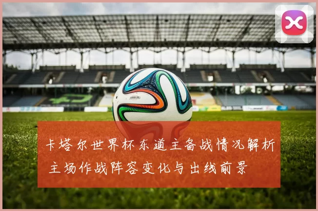 卡塔尔世界杯东道主备战情况解析 主场作战阵容变化与出线前景