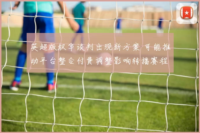 英超版权华谈判出现新方案 可能推动平台整合付费调整影响转播赛程