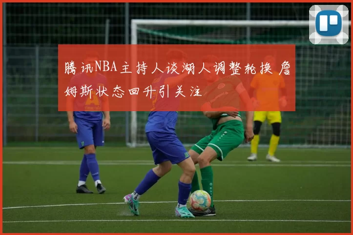 腾讯NBA主持人谈湖人调整轮换 詹姆斯状态回升引关注