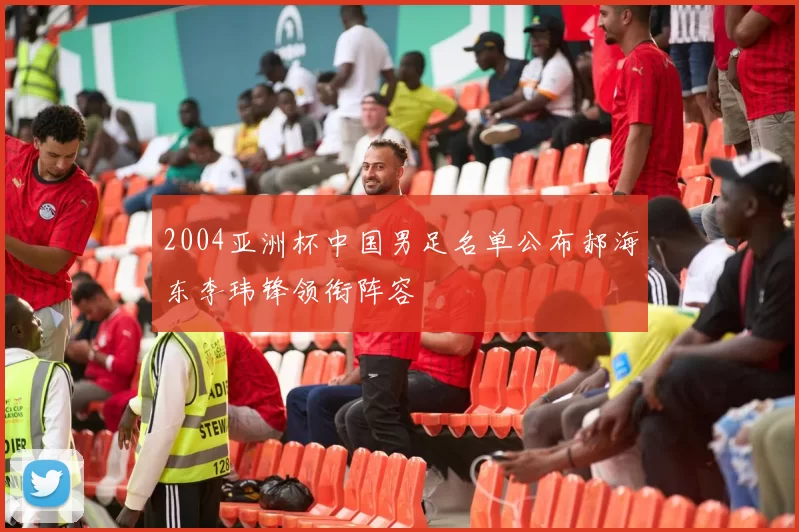 2004亚洲杯中国男足名单公布郝海东李玮锋领衔阵容