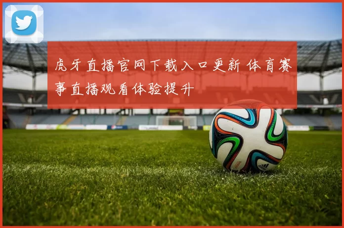 虎牙直播官网下载入口更新 体育赛事直播观看体验提升