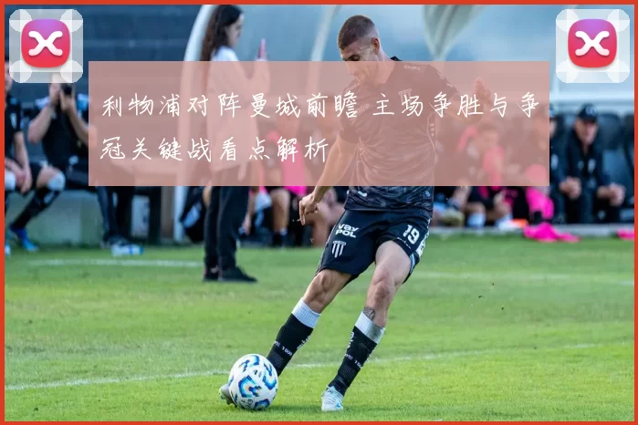 利物浦对阵曼城前瞻 主场争胜与争冠关键战看点解析