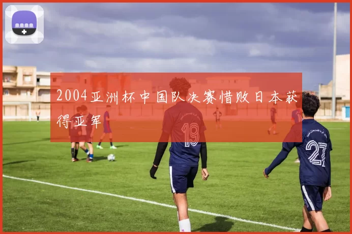 2004亚洲杯中国队决赛惜败日本获得亚军