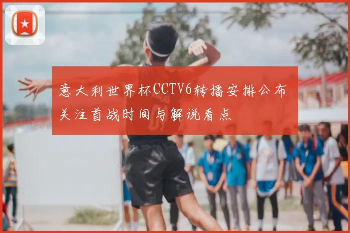 意大利世界杯CCTV6转播安排公布 关注首战时间与解说看点