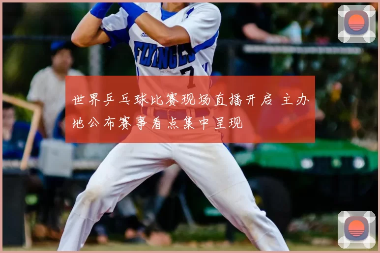 世界乒乓球比赛现场直播开启 主办地公布赛事看点集中呈现