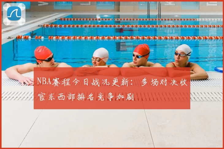 NBA赛程今日战况更新：多场对决收官东西部排名竞争加剧