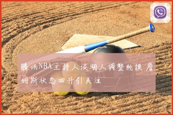 腾讯NBA主持人谈湖人调整轮换 詹姆斯状态回升引关注