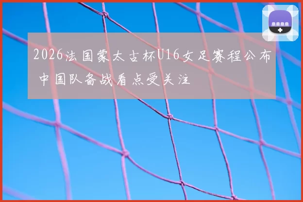 2026法国蒙太古杯U16女足赛程公布 中国队备战看点受关注