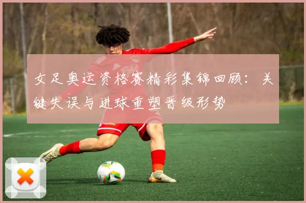 女足奥运资格赛精彩集锦回顾：关键失误与进球重塑晋级形势