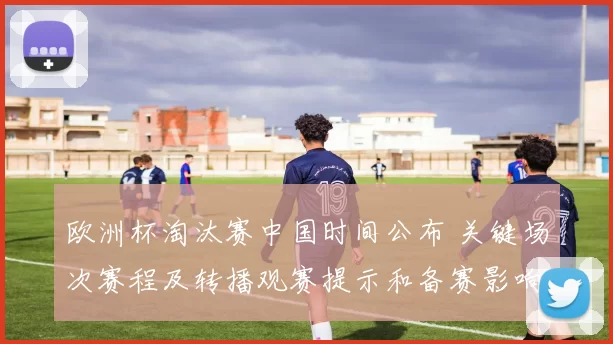 欧洲杯淘汰赛中国时间公布 关键场次赛程及转播观赛提示和备赛影响