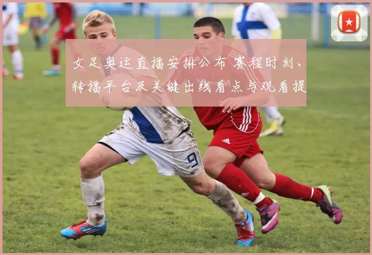 女足奥运直播安排公布 赛程时刻、转播平台及关键出线看点与观看提示