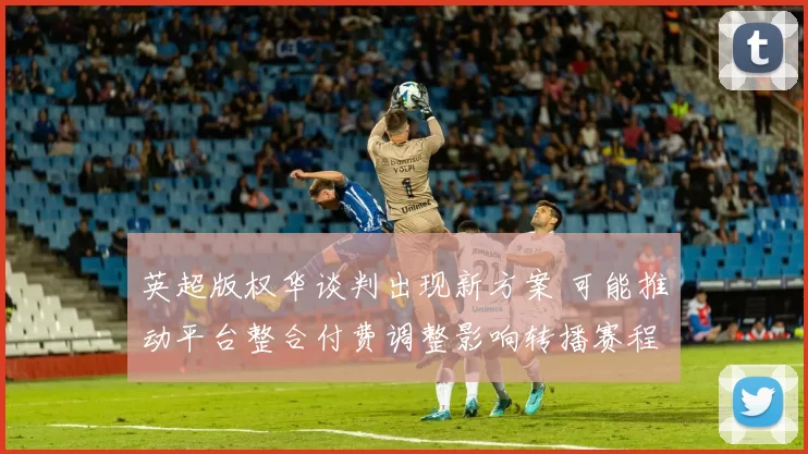 英超版权华谈判出现新方案 可能推动平台整合付费调整影响转播赛程