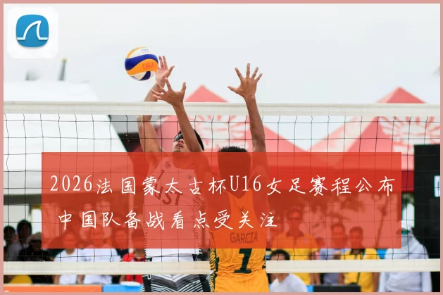 2026法国蒙太古杯U16女足赛程公布 中国队备战看点受关注