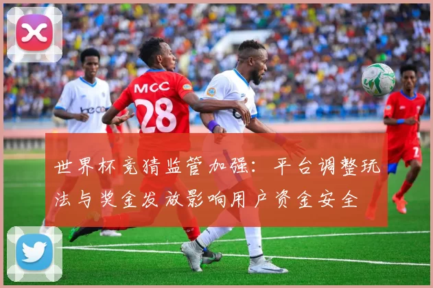 世界杯竞猜监管加强：平台调整玩法与奖金发放影响用户资金安全