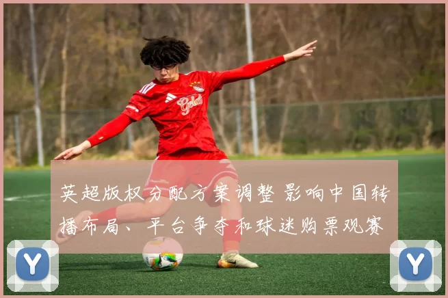 英超版权分配方案调整 影响中国转播布局、平台争夺和球迷购票观赛成本