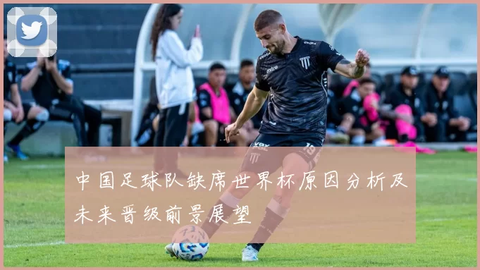 中国足球队缺席世界杯原因分析及未来晋级前景展望