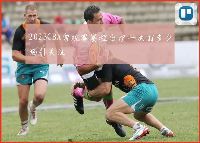 2023CBA常规赛赛程出炉一共打多少场引关注