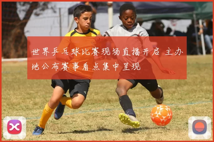 世界乒乓球比赛现场直播开启 主办地公布赛事看点集中呈现