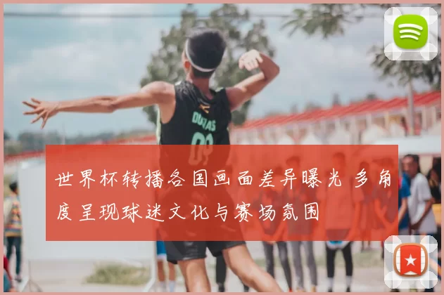 世界杯转播各国画面差异曝光 多角度呈现球迷文化与赛场氛围