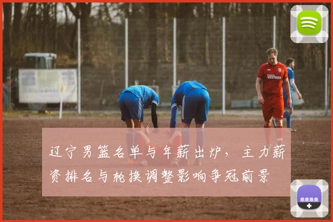 辽宁男篮名单与年薪出炉，主力薪资排名与轮换调整影响争冠前景