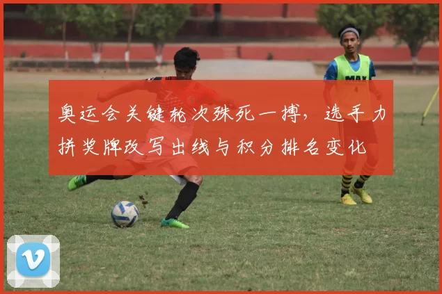 奥运会关键轮次殊死一搏，选手力拼奖牌改写出线与积分排名变化