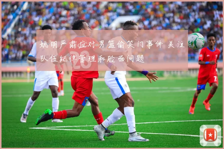 姚明严肃应对男篮偷笑门事件 关注队伍纪律管理和脸面问题