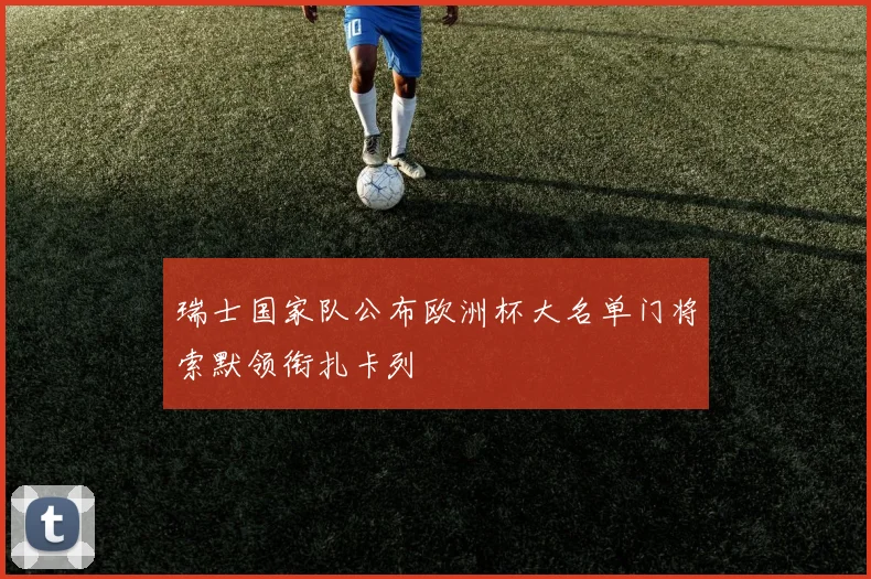 瑞士国家队公布欧洲杯大名单门将索默领衔扎卡列