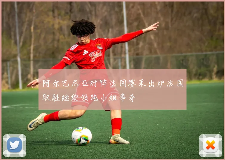 阿尔巴尼亚对阵法国赛果出炉法国取胜继续领跑小组争夺