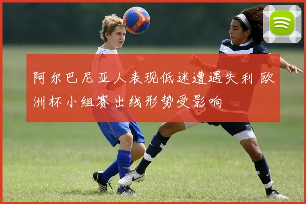 阿尔巴尼亚人表现低迷遭遇失利 欧洲杯小组赛出线形势受影响
