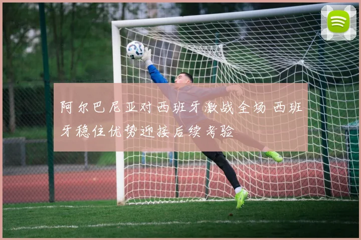 阿尔巴尼亚对西班牙激战全场 西班牙稳住优势迎接后续考验