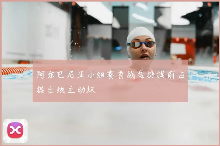 阿尔巴尼亚小组赛首战告捷提前占据出线主动权