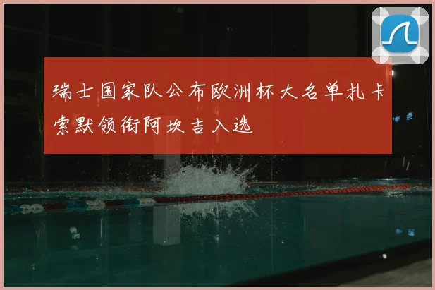 瑞士国家队公布欧洲杯大名单扎卡索默领衔阿坎吉入选