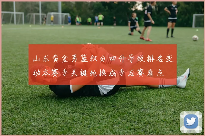 山东黄金男篮积分回升导致排名变动本赛季关键轮换成季后赛看点