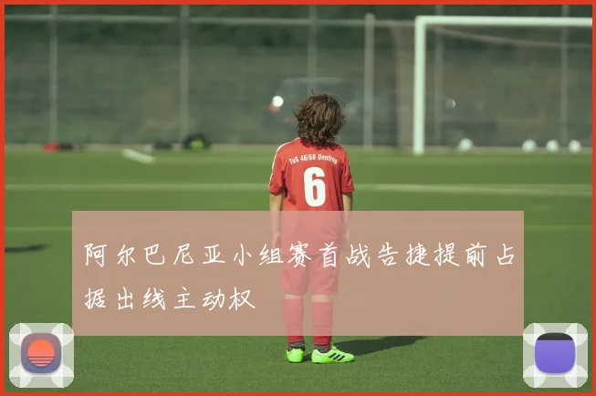 阿尔巴尼亚小组赛首战告捷提前占据出线主动权