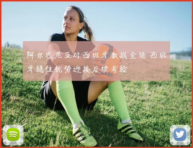 阿尔巴尼亚对西班牙激战全场 西班牙稳住优势迎接后续考验