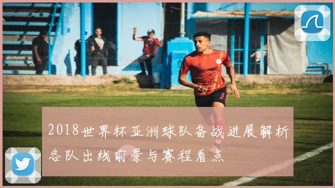 2018世界杯亚洲球队备战进展解析各队出线前景与赛程看点